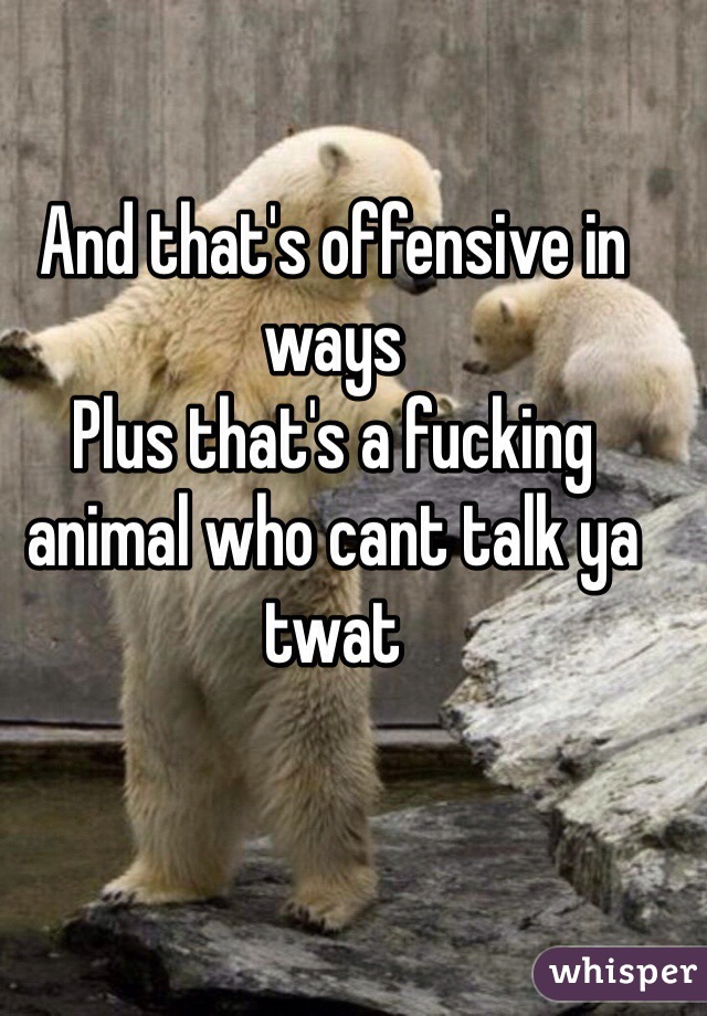 And that's offensive in ways 
Plus that's a fucking animal who cant talk ya twat