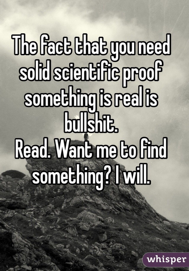 The fact that you need solid scientific proof something is real is bullshit. 
Read. Want me to find something? I will. 