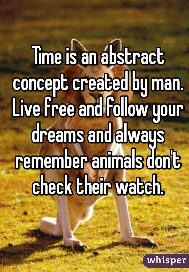 Time is an abstract concept created by man. Live free and follow your dreams and always remember animals don't check their watch. 