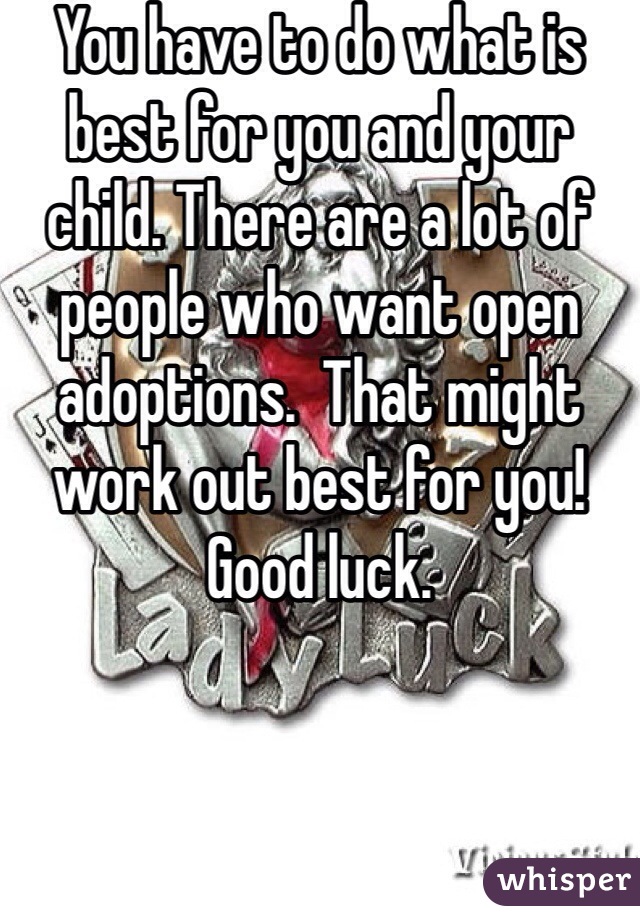 You have to do what is best for you and your child. There are a lot of people who want open adoptions.  That might work out best for you!  Good luck.  