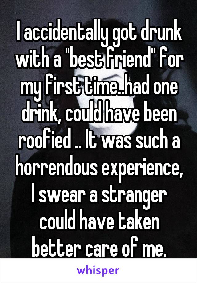 I accidentally got drunk with a "best friend" for my first time..had one drink, could have been roofied .. It was such a horrendous experience, I swear a stranger could have taken better care of me.