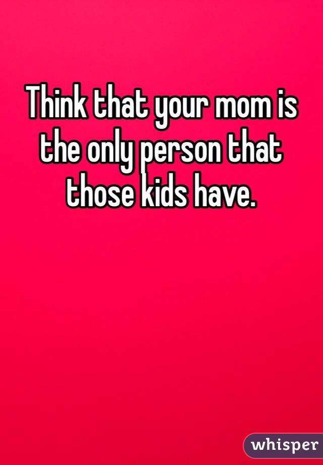 Think that your mom is the only person that those kids have. 