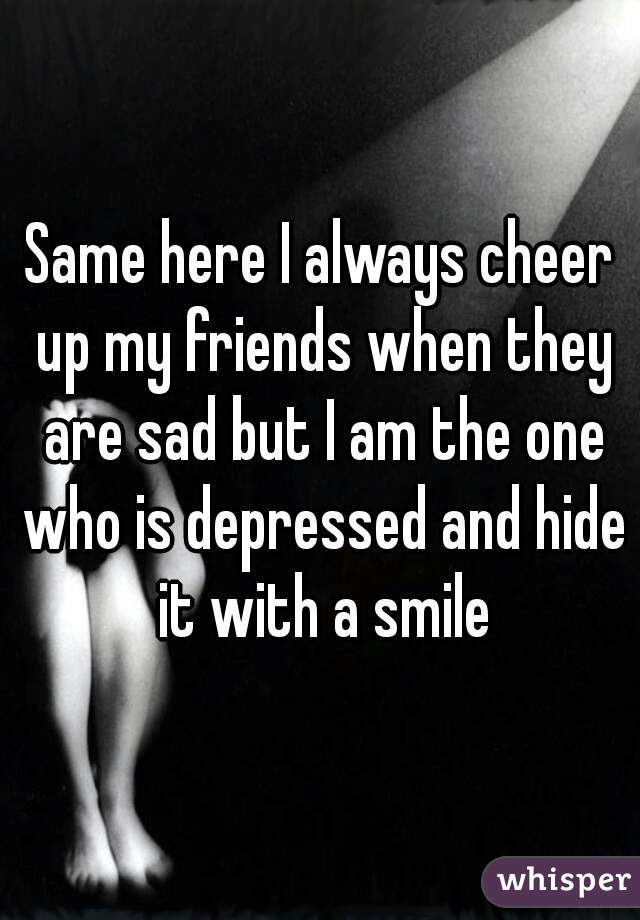 Same here I always cheer up my friends when they are sad but I am the one who is depressed and hide it with a smile