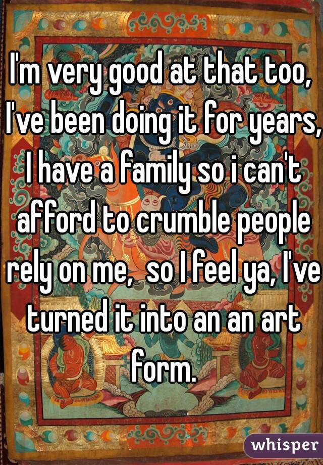 I'm very good at that too, I've been doing it for years, I have a family so i can't afford to crumble people rely on me,  so I feel ya, I've turned it into an an art form.