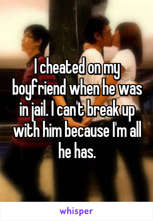 I cheated on my boyfriend when he was in jail. I can't break up with him because I'm all he has.