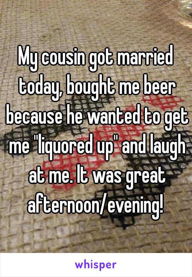 My cousin got married today, bought me beer because he wanted to get me "liquored up" and laugh at me. It was great afternoon/evening! 