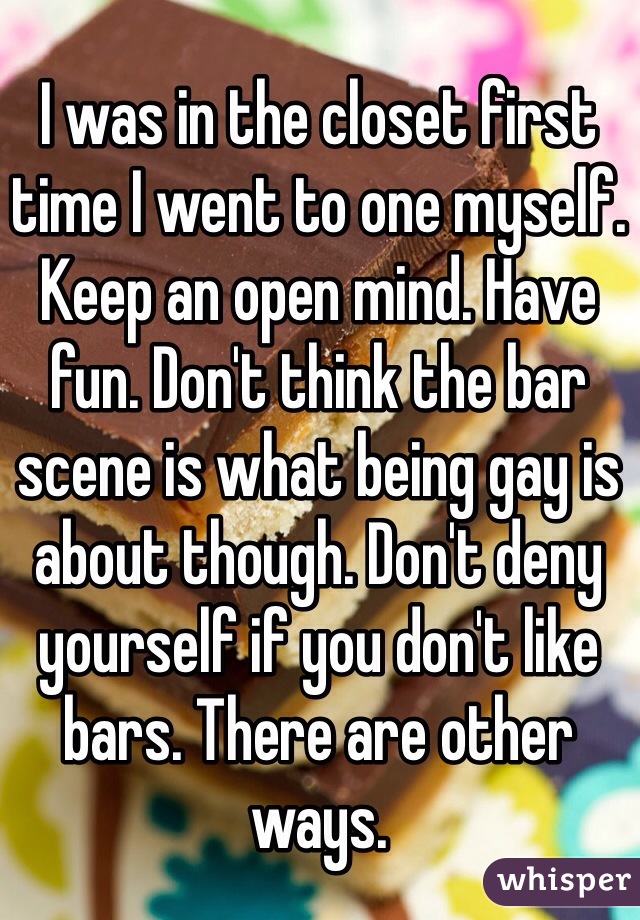 I was in the closet first time I went to one myself. Keep an open mind. Have fun. Don't think the bar scene is what being gay is about though. Don't deny yourself if you don't like bars. There are other ways. 