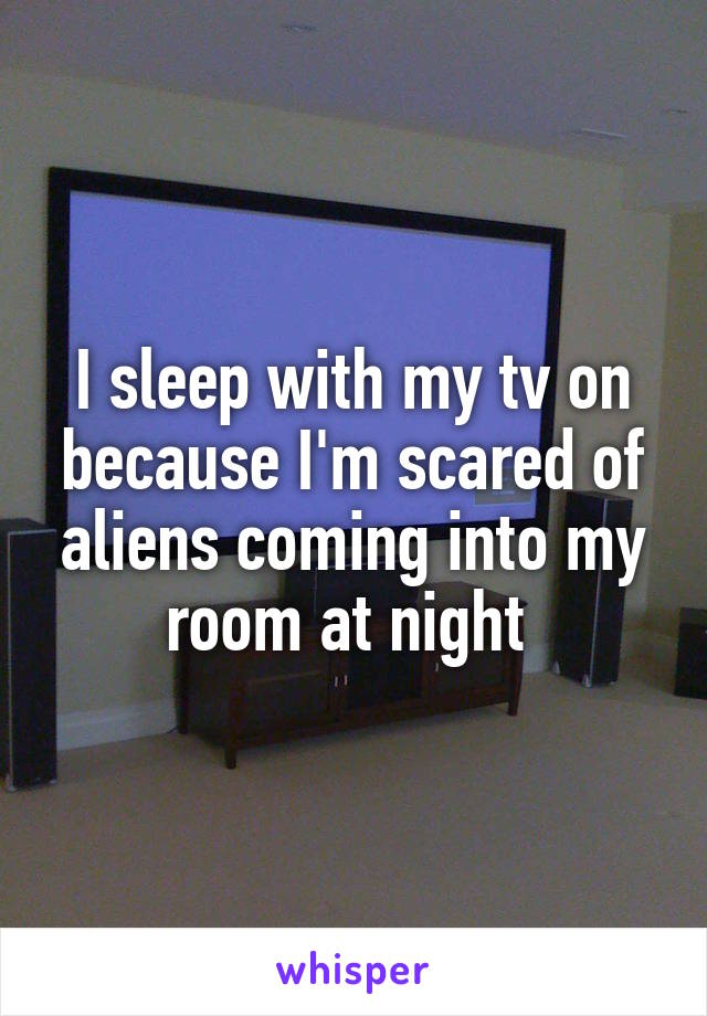 I sleep with my tv on because I'm scared of aliens coming into my room at night 