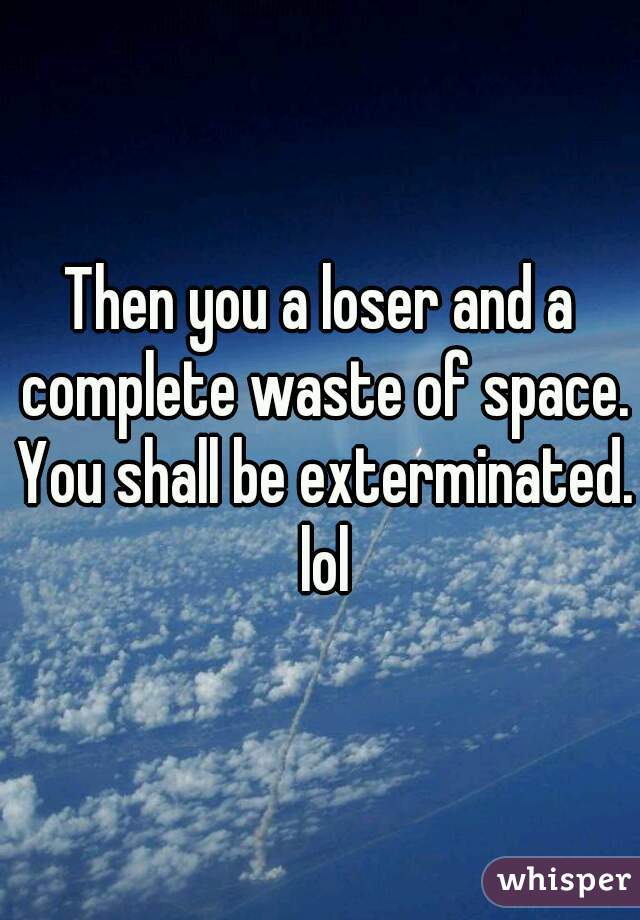 Then you a loser and a complete waste of space. You shall be exterminated. lol