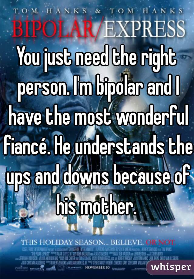 You just need the right person. I'm bipolar and I have the most wonderful fiancé. He understands the ups and downs because of his mother. 