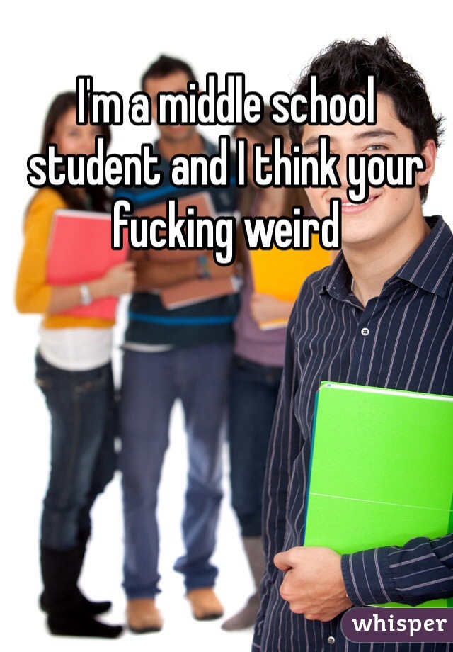I'm a middle school student and I think your fucking weird