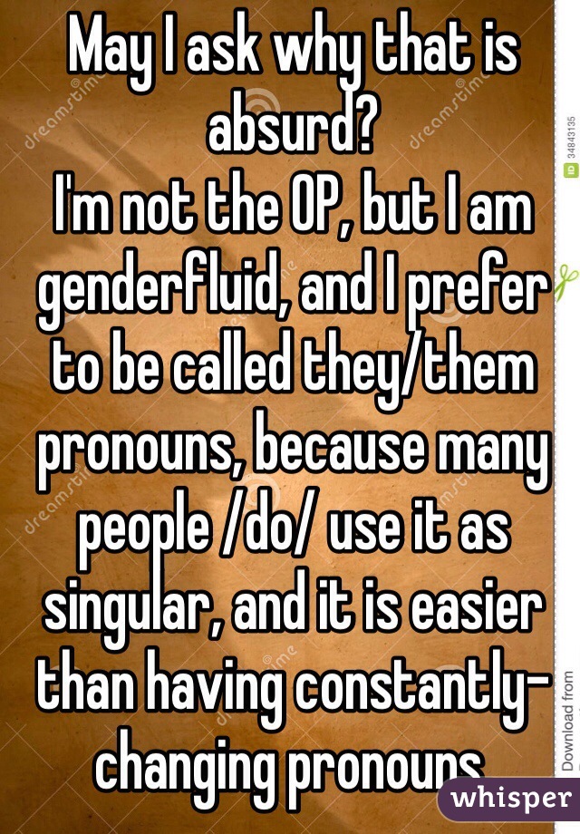 May I ask why that is absurd? 
I'm not the OP, but I am genderfluid, and I prefer to be called they/them pronouns, because many people /do/ use it as singular, and it is easier than having constantly-changing pronouns.