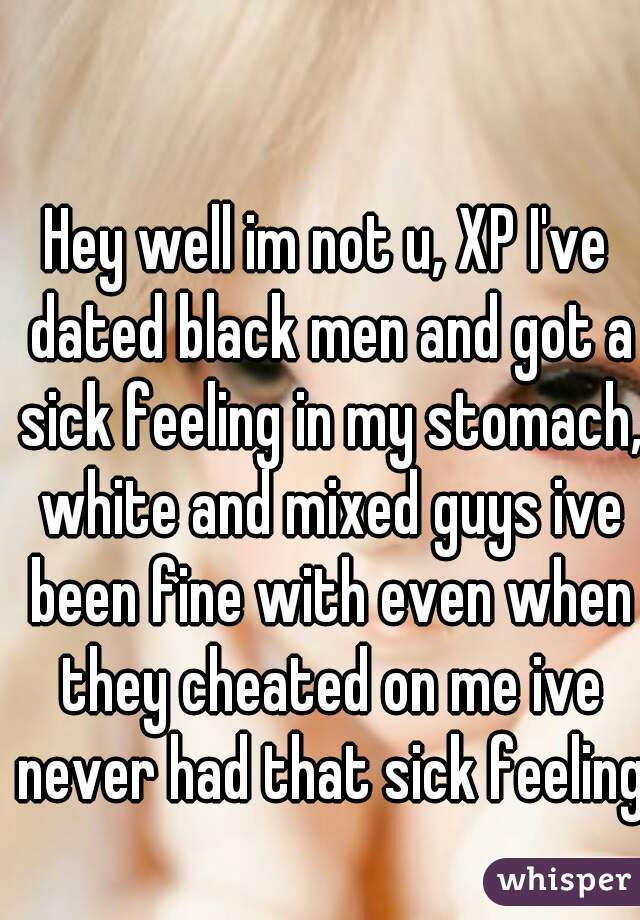 Hey well im not u, XP I've dated black men and got a sick feeling in my stomach, white and mixed guys ive been fine with even when they cheated on me ive never had that sick feeling  