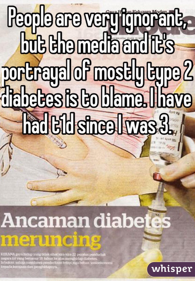 People are very ignorant, but the media and it's portrayal of mostly type 2 diabetes is to blame. I have had t1d since I was 3.