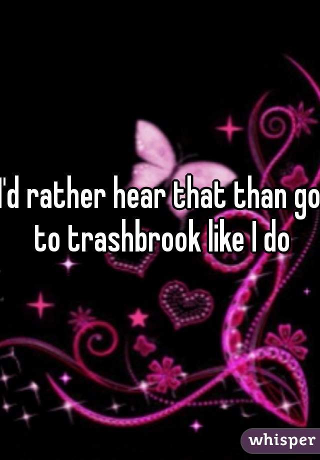 I'd rather hear that than go to trashbrook like I do