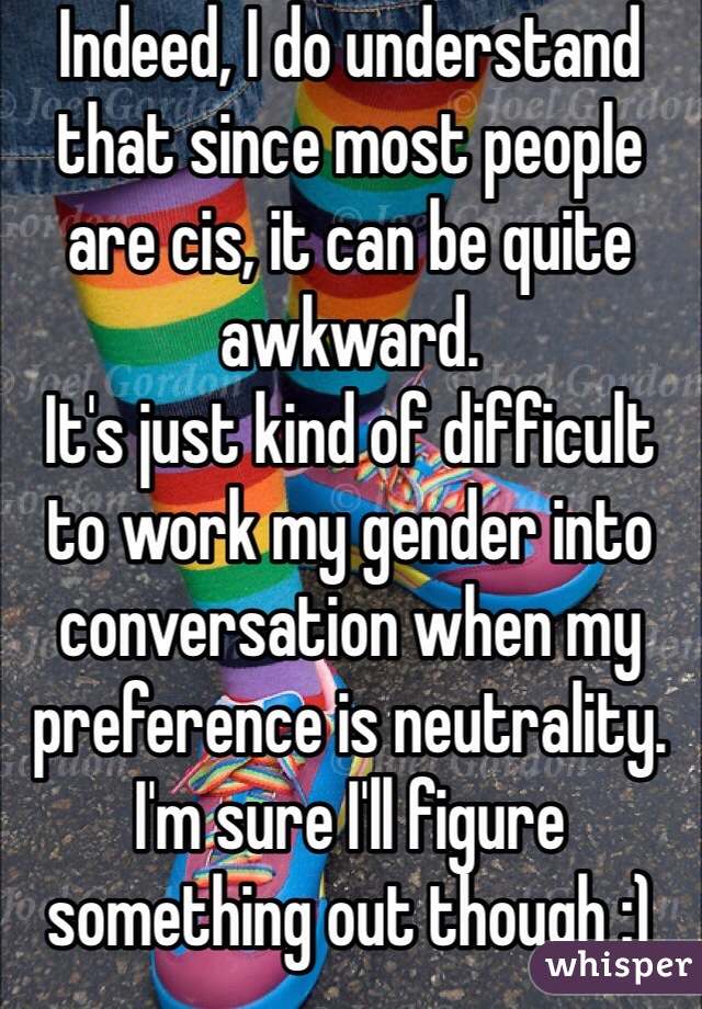Indeed, I do understand that since most people are cis, it can be quite awkward. 
It's just kind of difficult to work my gender into conversation when my preference is neutrality.
I'm sure I'll figure something out though :)