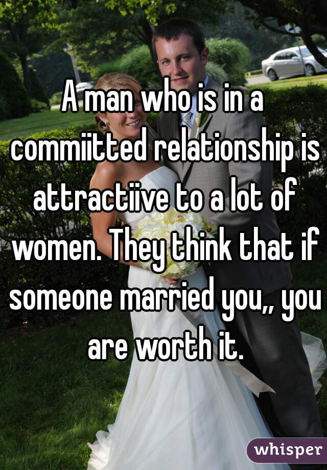 A man who is in a commiitted relationship is attractiive to a lot of women. They think that if someone married you,, you are worth it.