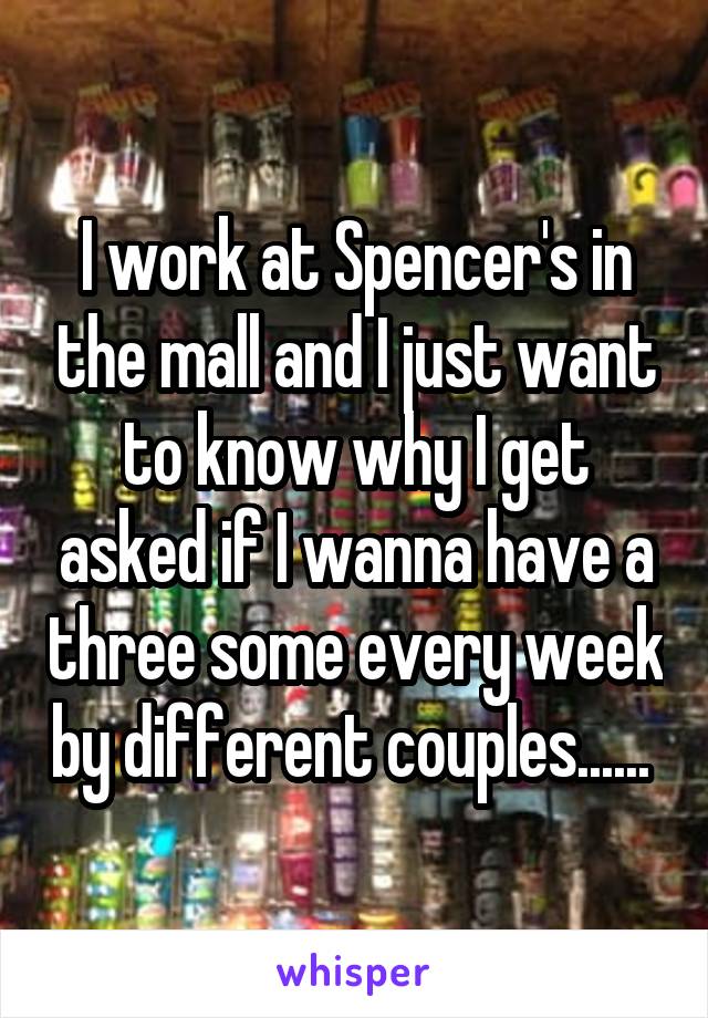 I work at Spencer's in the mall and I just want to know why I get asked if I wanna have a three some every week by different couples...... 