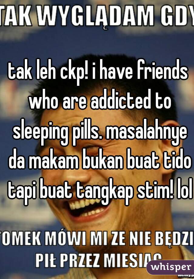 tak leh ckp! i have friends who are addicted to sleeping pills. masalahnye da makam bukan buat tido tapi buat tangkap stim! lol