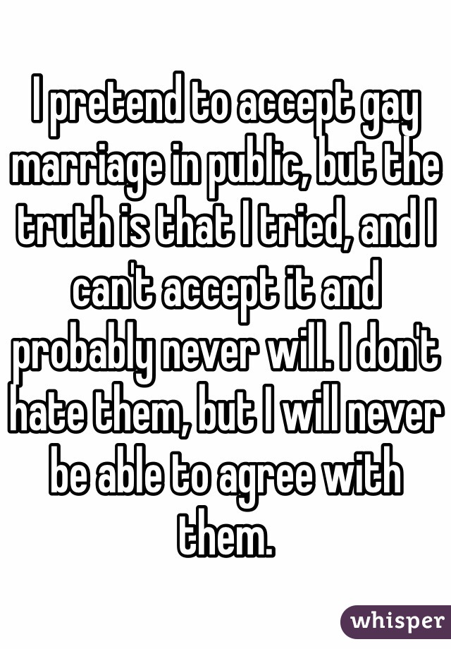 I pretend to accept gay marriage in public, but the truth is that I tried, and I can't accept it and probably never will. I don't hate them, but I will never be able to agree with them. 