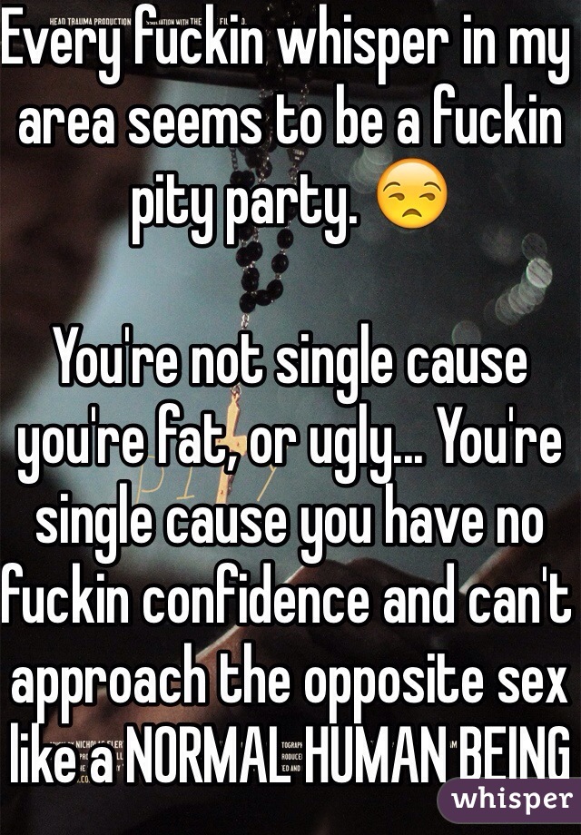 Every fuckin whisper in my area seems to be a fuckin pity party. 😒

You're not single cause you're fat, or ugly... You're single cause you have no fuckin confidence and can't approach the opposite sex like a NORMAL HUMAN BEING