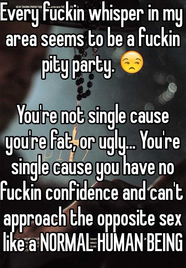 Every fuckin whisper in my area seems to be a fuckin pity party. 😒

You're not single cause you're fat, or ugly... You're single cause you have no fuckin confidence and can't approach the opposite sex like a NORMAL HUMAN BEING