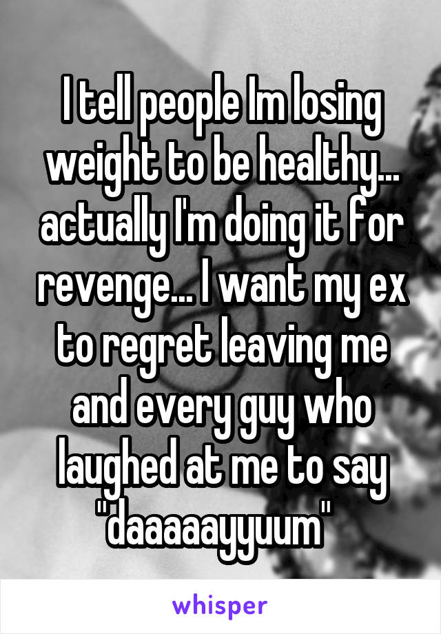 I tell people Im losing weight to be healthy... actually I'm doing it for revenge... I want my ex to regret leaving me and every guy who laughed at me to say "daaaaayyuum"  
