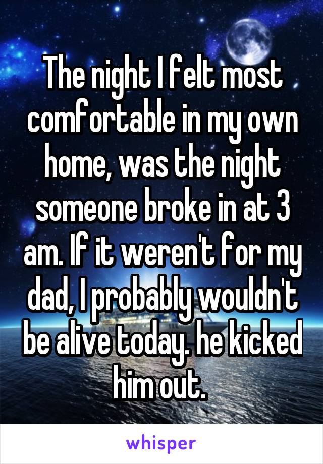 The night I felt most comfortable in my own home, was the night someone broke in at 3 am. If it weren't for my dad, I probably wouldn't be alive today. he kicked him out. 