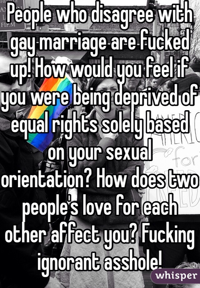 People who disagree with gay marriage are fucked up! How would you feel if you were being deprived of equal rights solely based on your sexual orientation? How does two people's love for each other affect you? Fucking ignorant asshole! 