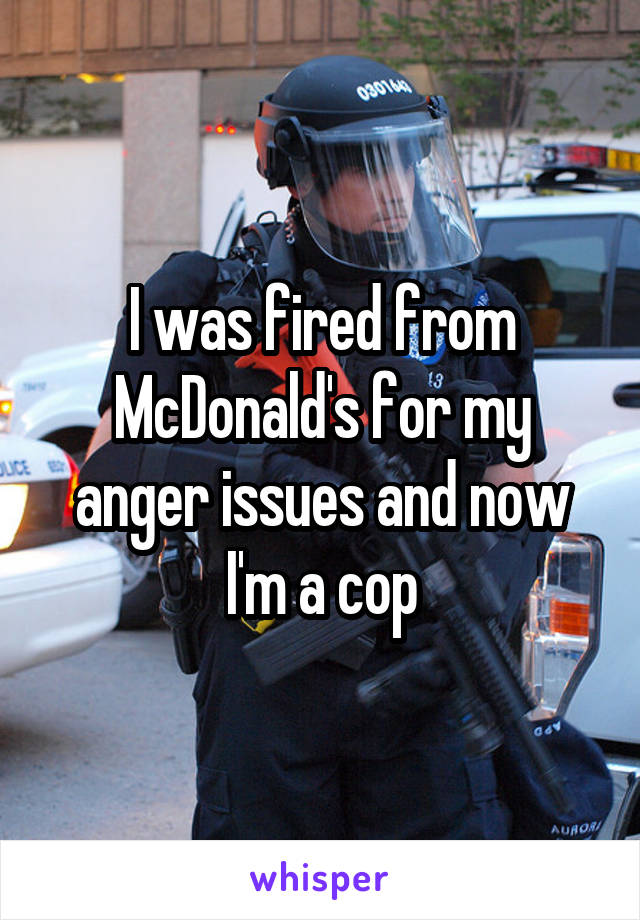 I was fired from McDonald's for my anger issues and now I'm a cop