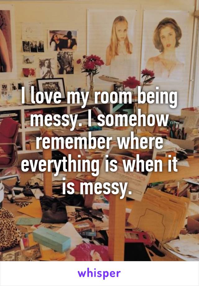 I love my room being messy. I somehow remember where everything is when it is messy. 