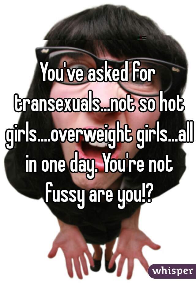 You've asked for transexuals...not so hot girls....overweight girls...all in one day. You're not fussy are you!?
