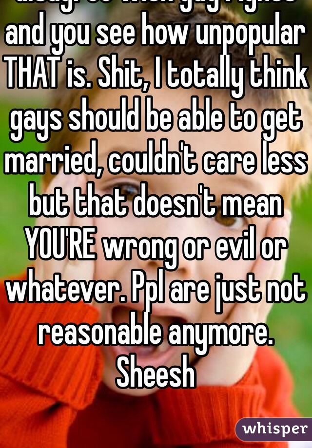 Don't worry about it, everyone SHOULD have a right to their own opinion. Gays act like they get persecuted? Ha! Tell ppl you disagree with gay rights and you see how unpopular THAT is. Shit, I totally think gays should be able to get married, couldn't care less but that doesn't mean YOU'RE wrong or evil or whatever. Ppl are just not reasonable anymore. Sheesh