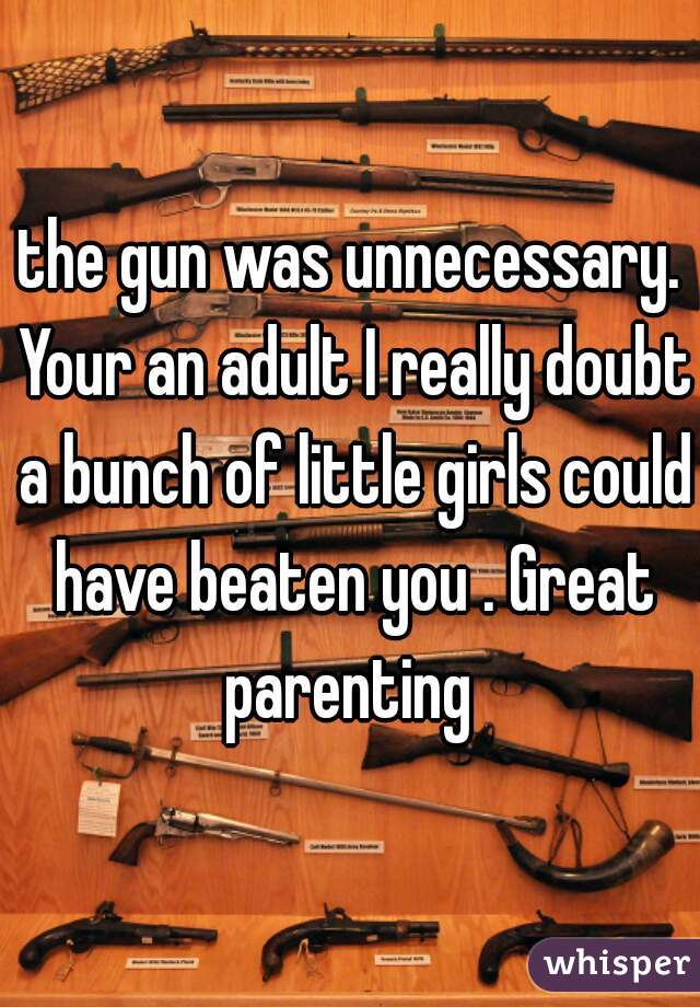 the gun was unnecessary. Your an adult I really doubt a bunch of little girls could have beaten you . Great parenting 