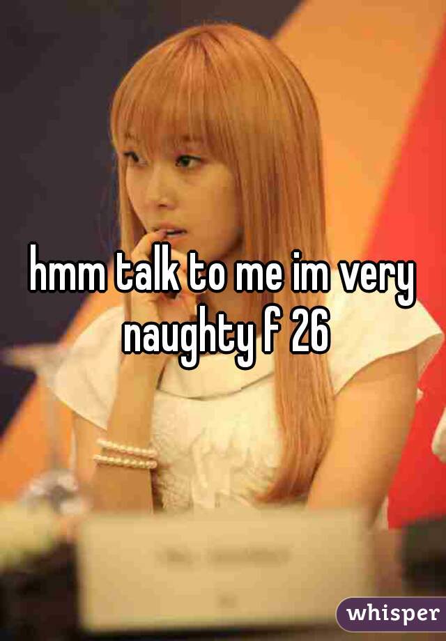 hmm talk to me im very naughty f 26