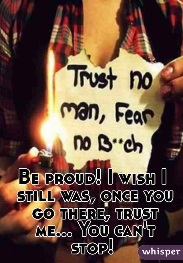 Be proud! I wish I still was, once you go there, trust me... You can't stop! 
