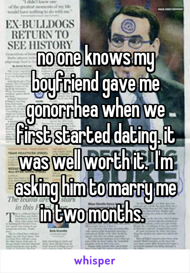 no one knows my boyfriend gave me gonorrhea when we first started dating. it was well worth it.  I'm asking him to marry me in two months.  