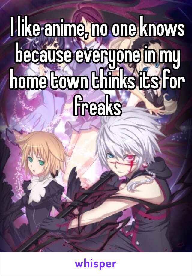 I like anime, no one knows because everyone in my home town thinks its for freaks