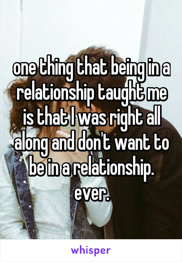 one thing that being in a relationship taught me is that I was right all along and don't want to be in a relationship.
ever.