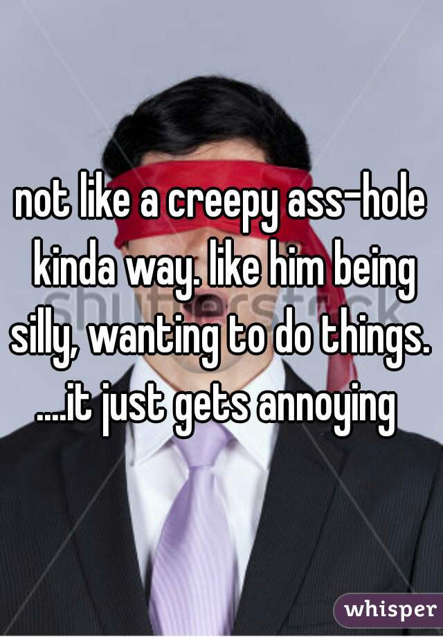 not like a creepy ass-hole kinda way. like him being silly, wanting to do things. 
....it just gets annoying 