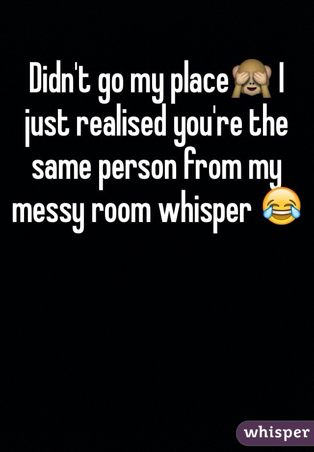 Didn't go my place🙈 I just realised you're the same person from my messy room whisper 😂