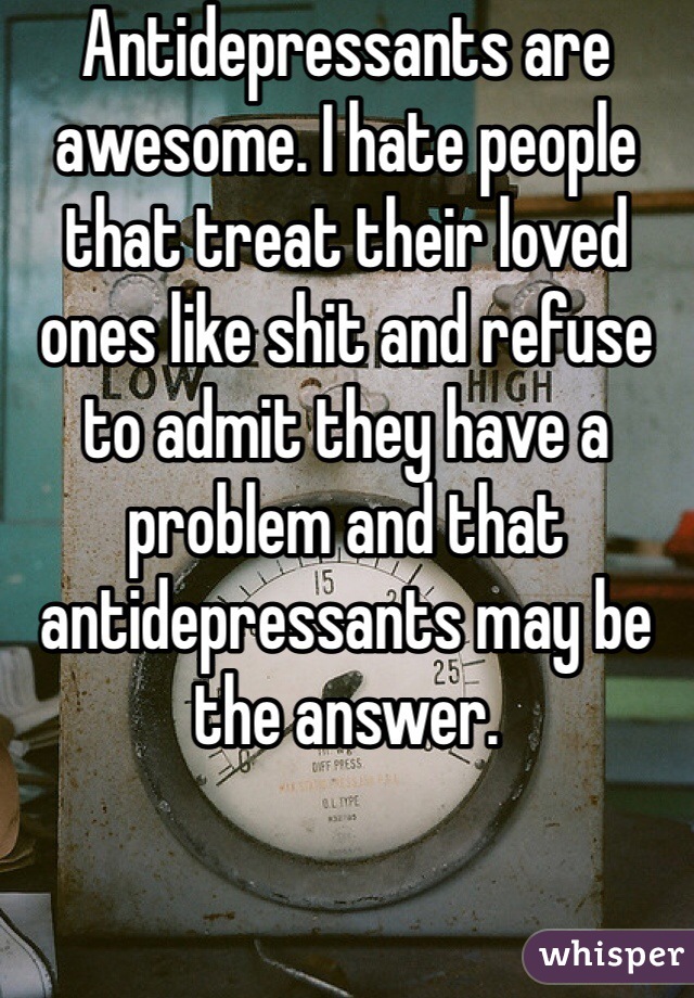 Antidepressants are awesome. I hate people that treat their loved ones like shit and refuse to admit they have a problem and that antidepressants may be the answer.