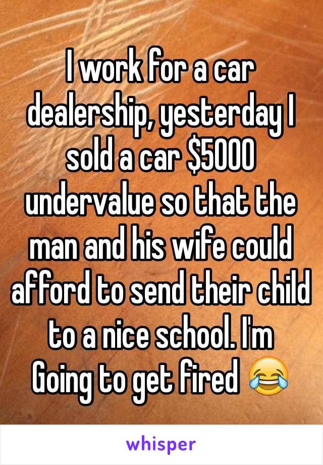 I work for a car dealership, yesterday I sold a car $5000 undervalue so that the man and his wife could afford to send their child to a nice school. I'm
Going to get fired 😂
