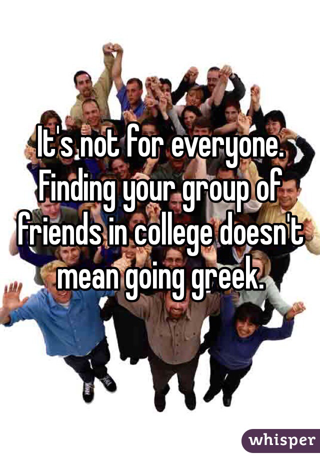 It's not for everyone. Finding your group of friends in college doesn't mean going greek. 