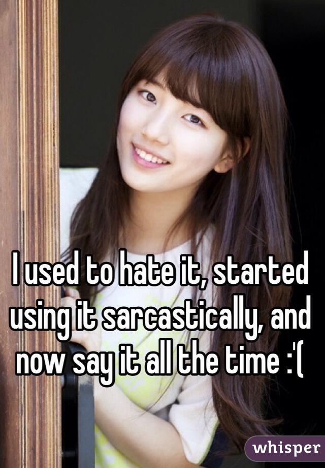 I used to hate it, started using it sarcastically, and now say it all the time :'( 