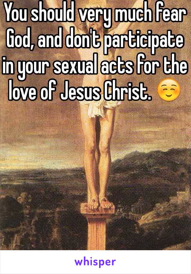 You should very much fear God, and don't participate in your sexual acts for the love of Jesus Christ. ☺️ 