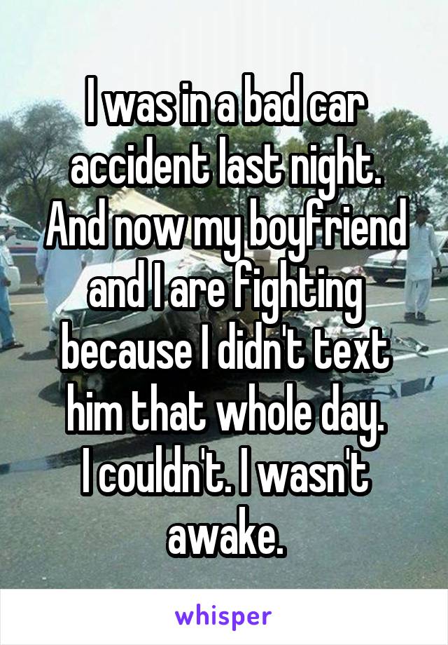 I was in a bad car accident last night.
And now my boyfriend and I are fighting because I didn't text him that whole day.
I couldn't. I wasn't awake.