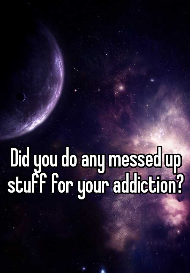 did-you-do-any-messed-up-stuff-for-your-addiction