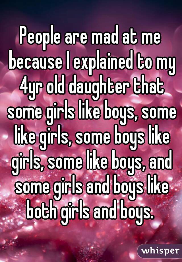 People are mad at me because I explained to my 4yr old daughter that some girls like boys, some like girls, some boys like girls, some like boys, and some girls and boys like both girls and boys. 
