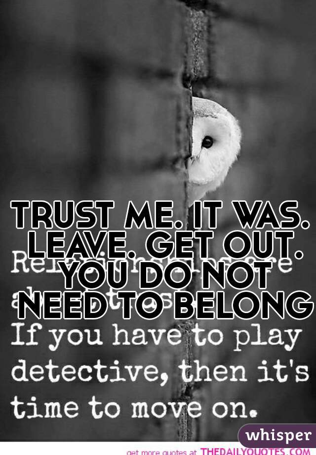 TRUST ME. IT WAS. LEAVE. GET OUT. YOU DO NOT NEED TO BELONG.